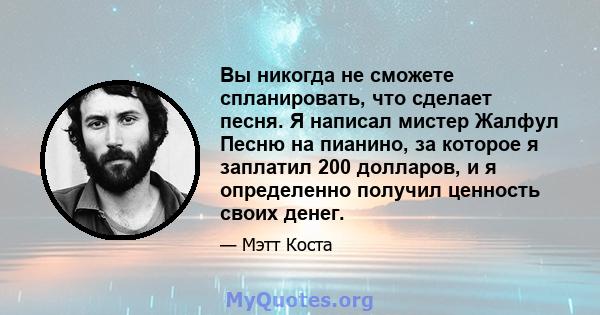 Вы никогда не сможете спланировать, что сделает песня. Я написал мистер Жалфул Песню на пианино, за которое я заплатил 200 долларов, и я определенно получил ценность своих денег.