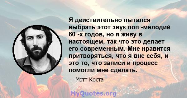 Я действительно пытался выбрать этот звук поп -мелодий 60 -х годов, но я живу в настоящем, так что это делает его современным. Мне нравится притворяться, что я вне себя, и это то, что записи и процесс помогли мне