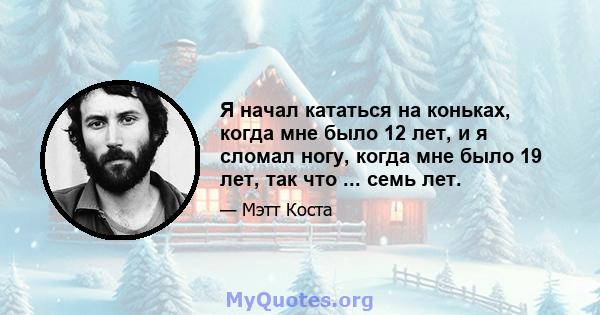 Я начал кататься на коньках, когда мне было 12 лет, и я сломал ногу, когда мне было 19 лет, так что ... семь лет.