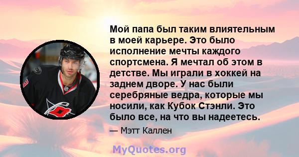 Мой папа был таким влиятельным в моей карьере. Это было исполнение мечты каждого спортсмена. Я мечтал об этом в детстве. Мы играли в хоккей на заднем дворе. У нас были серебряные ведра, которые мы носили, как Кубок