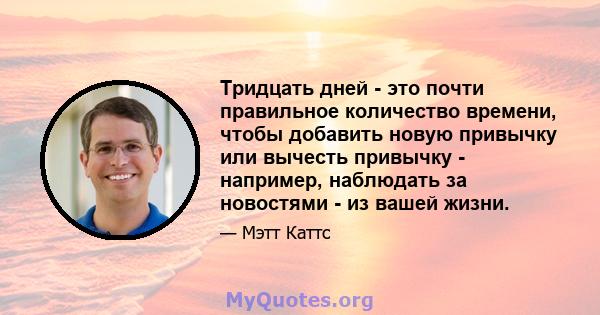 Тридцать дней - это почти правильное количество времени, чтобы добавить новую привычку или вычесть привычку - например, наблюдать за новостями - из вашей жизни.