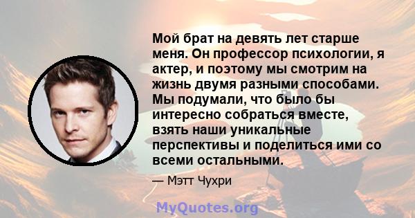 Мой брат на девять лет старше меня. Он профессор психологии, я актер, и поэтому мы смотрим на жизнь двумя разными способами. Мы подумали, что было бы интересно собраться вместе, взять наши уникальные перспективы и