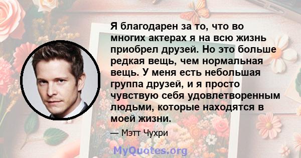 Я благодарен за то, что во многих актерах я на всю жизнь приобрел друзей. Но это больше редкая вещь, чем нормальная вещь. У меня есть небольшая группа друзей, и я просто чувствую себя удовлетворенным людьми, которые