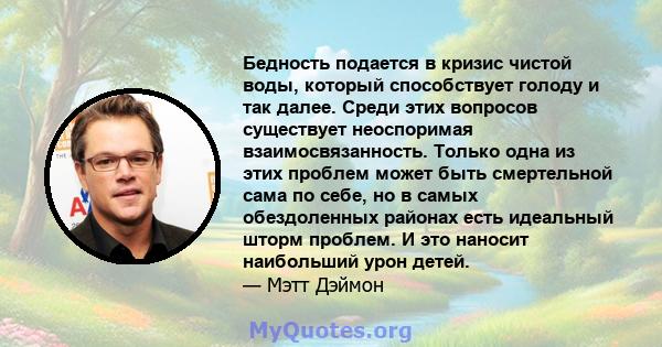 Бедность подается в кризис чистой воды, который способствует голоду и так далее. Среди этих вопросов существует неоспоримая взаимосвязанность. Только одна из этих проблем может быть смертельной сама по себе, но в самых