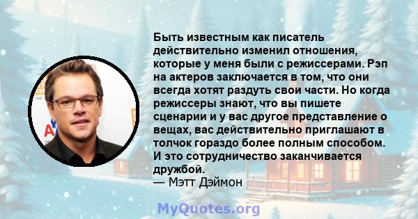 Быть известным как писатель действительно изменил отношения, которые у меня были с режиссерами. Рэп на актеров заключается в том, что они всегда хотят раздуть свои части. Но когда режиссеры знают, что вы пишете сценарии 