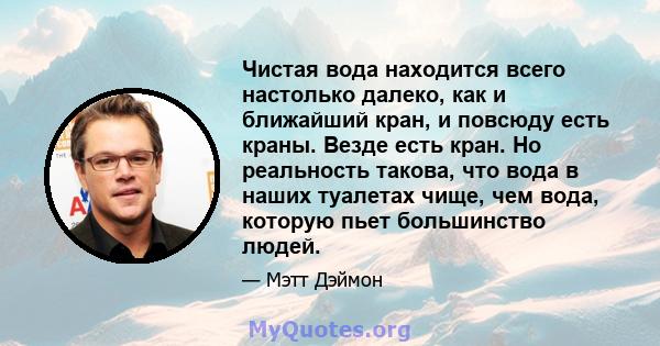 Чистая вода находится всего настолько далеко, как и ближайший кран, и повсюду есть краны. Везде есть кран. Но реальность такова, что вода в наших туалетах чище, чем вода, которую пьет большинство людей.