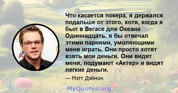 Что касается покера, я держался подальше от этого, хотя, когда я был в Вегасе для Океана Одиннадцать, я бы отвечал этими парнями, умоляющими меня играть. Они просто хотят взять мои деньги. Они видят меня, подумают