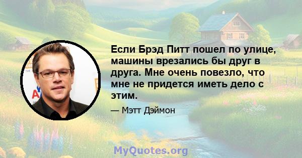 Если Брэд Питт пошел по улице, машины врезались бы друг в друга. Мне очень повезло, что мне не придется иметь дело с этим.