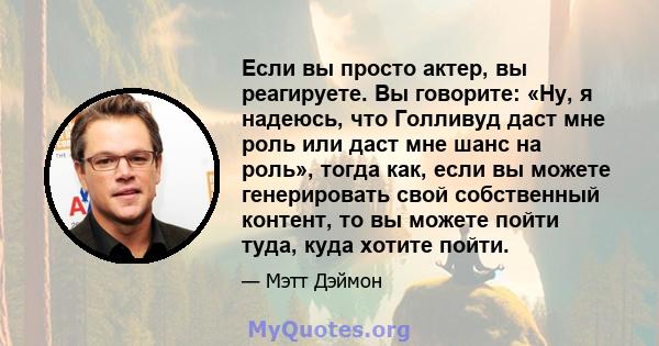 Если вы просто актер, вы реагируете. Вы говорите: «Ну, я надеюсь, что Голливуд даст мне роль или даст мне шанс на роль», тогда как, если вы можете генерировать свой собственный контент, то вы можете пойти туда, куда