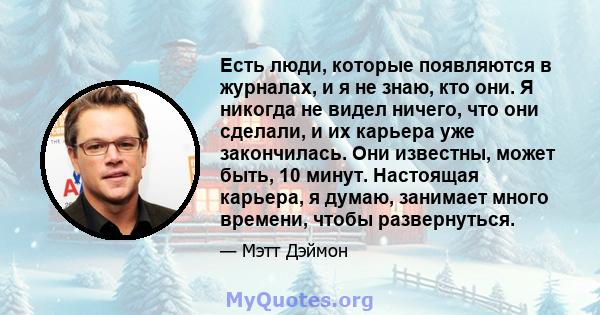 Есть люди, которые появляются в журналах, и я не знаю, кто они. Я никогда не видел ничего, что они сделали, и их карьера уже закончилась. Они известны, может быть, 10 минут. Настоящая карьера, я думаю, занимает много