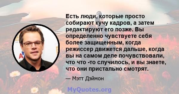 Есть люди, которые просто собирают кучу кадров, а затем редактируют его позже. Вы определенно чувствуете себя более защищенным, когда режиссер движется дальше, когда вы на самом деле почувствовали, что что -то