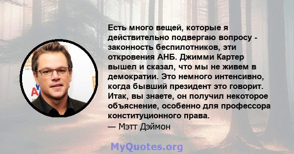 Есть много вещей, которые я действительно подвергаю вопросу - законность беспилотников, эти откровения АНБ. Джимми Картер вышел и сказал, что мы не живем в демократии. Это немного интенсивно, когда бывший президент это