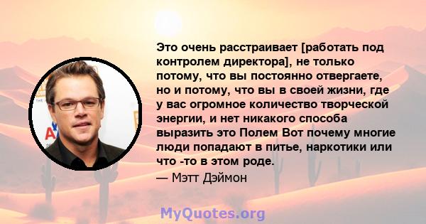 Это очень расстраивает [работать под контролем директора], не только потому, что вы постоянно отвергаете, но и потому, что вы в своей жизни, где у вас огромное количество творческой энергии, и нет никакого способа