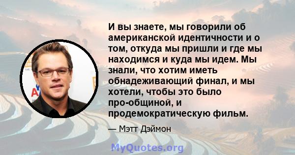 И вы знаете, мы говорили об американской идентичности и о том, откуда мы пришли и где мы находимся и куда мы идем. Мы знали, что хотим иметь обнадеживающий финал, и мы хотели, чтобы это было про-общиной, и