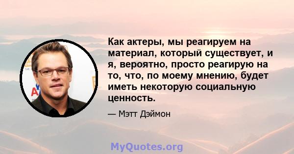 Как актеры, мы реагируем на материал, который существует, и я, вероятно, просто реагирую на то, что, по моему мнению, будет иметь некоторую социальную ценность.