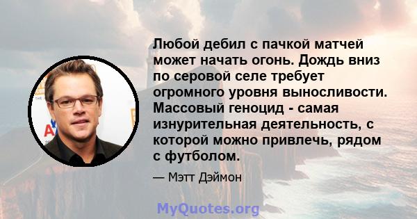 Любой дебил с пачкой матчей может начать огонь. Дождь вниз по серовой селе требует огромного уровня выносливости. Массовый геноцид - самая изнурительная деятельность, с которой можно привлечь, рядом с футболом.