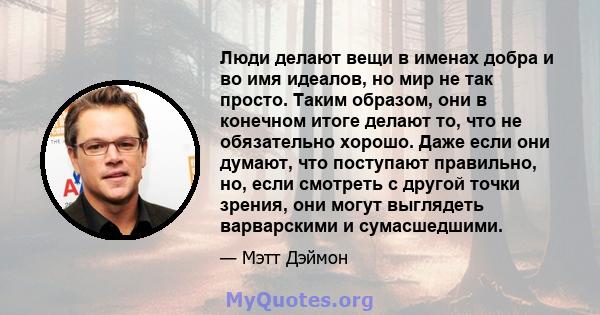 Люди делают вещи в именах добра и во имя идеалов, но мир не так просто. Таким образом, они в конечном итоге делают то, что не обязательно хорошо. Даже если они думают, что поступают правильно, но, если смотреть с другой 