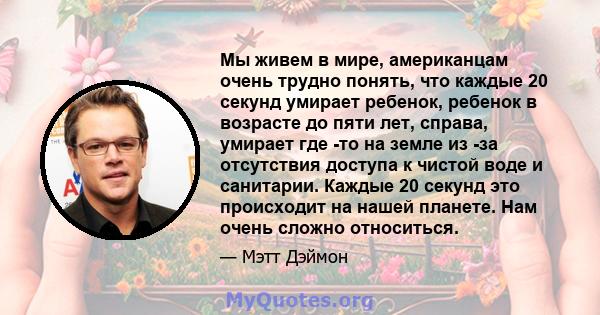 Мы живем в мире, американцам очень трудно понять, что каждые 20 секунд умирает ребенок, ребенок в возрасте до пяти лет, справа, умирает где -то на земле из -за отсутствия доступа к чистой воде и санитарии. Каждые 20