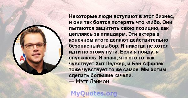 Некоторые люди вступают в этот бизнес, и они так боятся потерять что -либо. Они пытаются защитить свою позицию, как цепляясь за плацдарм. Эти актера в конечном итоге делают действительно безопасный выбор. Я никогда не