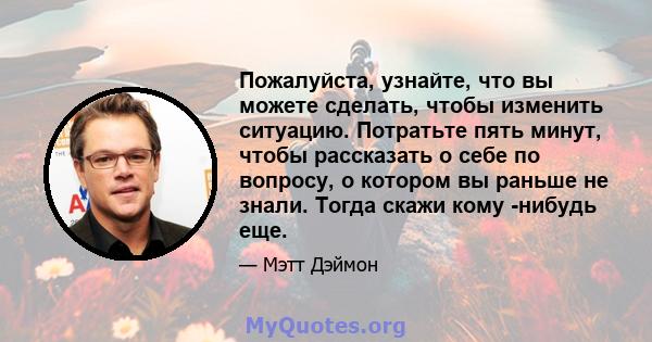 Пожалуйста, узнайте, что вы можете сделать, чтобы изменить ситуацию. Потратьте пять минут, чтобы рассказать о себе по вопросу, о котором вы раньше не знали. Тогда скажи кому -нибудь еще.