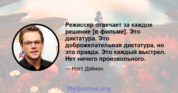 Режиссер отвечает за каждое решение [в фильме]. Это диктатура. Это доброжелательная диктатура, но это правда. Это каждый выстрел. Нет ничего произвольного.