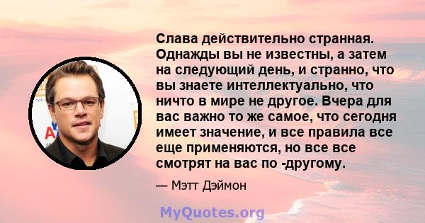 Слава действительно странная. Однажды вы не известны, а затем на следующий день, и странно, что вы знаете интеллектуально, что ничто в мире не другое. Вчера для вас важно то же самое, что сегодня имеет значение, и все