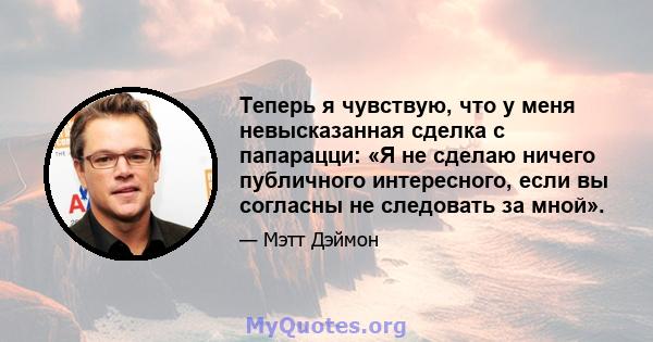 Теперь я чувствую, что у меня невысказанная сделка с папарацци: «Я не сделаю ничего публичного интересного, если вы согласны не следовать за мной».