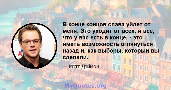 В конце концов слава уйдет от меня. Это уходит от всех, и все, что у вас есть в конце, - это иметь возможность оглянуться назад и, как выборы, который вы сделали.