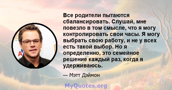 Все родители пытаются сбалансировать. Слушай, мне повезло в том смысле, что я могу контролировать свои часы. Я могу выбрать свою работу, и не у всех есть такой выбор. Но я определенно, это семейное решение каждый раз,