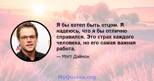 Я бы хотел быть отцом. Я надеюсь, что я бы отлично справился. Это страх каждого человека, но его самая важная работа.