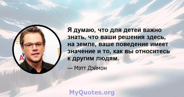 Я думаю, что для детей важно знать, что ваши решения здесь, на земле, ваше поведение имеет значение и то, как вы относитесь к другим людям.