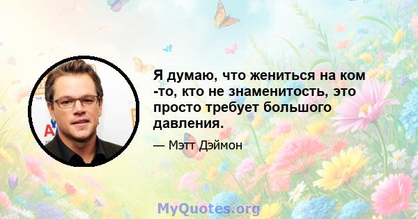 Я думаю, что жениться на ком -то, кто не знаменитость, это просто требует большого давления.