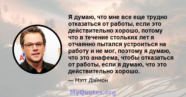 Я думаю, что мне все еще трудно отказаться от работы, если это действительно хорошо, потому что в течение стольких лет я отчаянно пытался устроиться на работу и не мог, поэтому я думаю, что это анафема, чтобы отказаться 