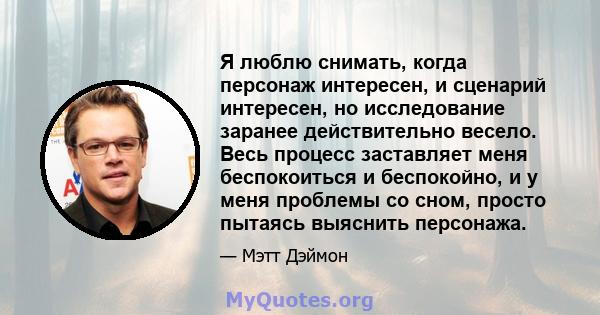 Я люблю снимать, когда персонаж интересен, и сценарий интересен, но исследование заранее действительно весело. Весь процесс заставляет меня беспокоиться и беспокойно, и у меня проблемы со сном, просто пытаясь выяснить