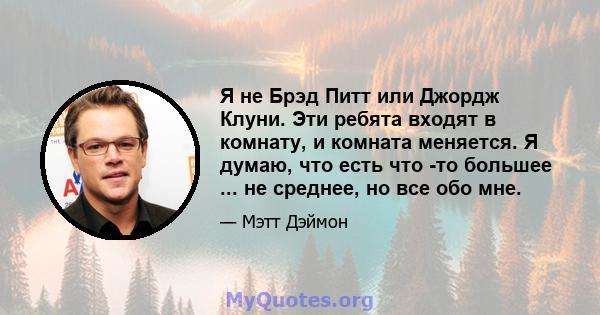 Я не Брэд Питт или Джордж Клуни. Эти ребята входят в комнату, и комната меняется. Я думаю, что есть что -то большее ... не среднее, но все обо мне.