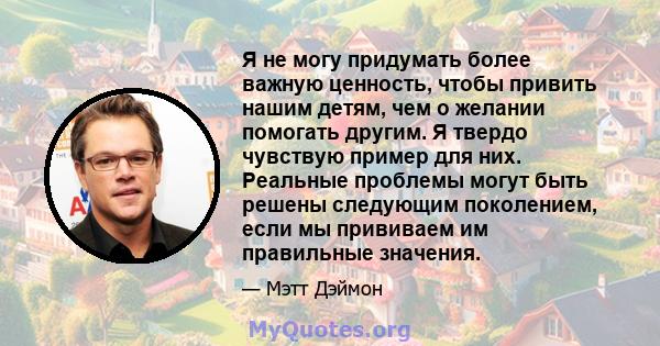 Я не могу придумать более важную ценность, чтобы привить нашим детям, чем о желании помогать другим. Я твердо чувствую пример для них. Реальные проблемы могут быть решены следующим поколением, если мы прививаем им