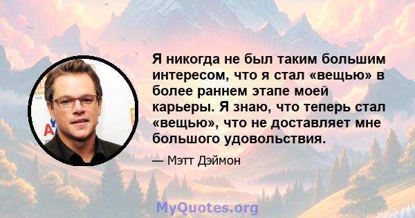 Я никогда не был таким большим интересом, что я стал «вещью» в более раннем этапе моей карьеры. Я знаю, что теперь стал «вещью», что не доставляет мне большого удовольствия.