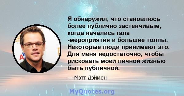 Я обнаружил, что становлюсь более публично застенчивым, когда начались гала -мероприятия и большие толпы. Некоторые люди принимают это. Для меня недостаточно, чтобы рисковать моей личной жизнью быть публичной.