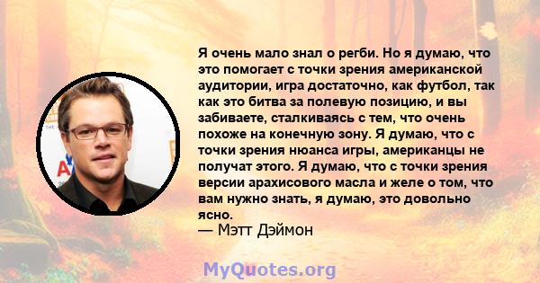 Я очень мало знал о регби. Но я думаю, что это помогает с точки зрения американской аудитории, игра достаточно, как футбол, так как это битва за полевую позицию, и вы забиваете, сталкиваясь с тем, что очень похоже на