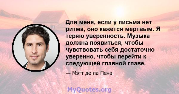 Для меня, если у письма нет ритма, оно кажется мертвым. Я теряю уверенность. Музыка должна появиться, чтобы чувствовать себя достаточно уверенно, чтобы перейти к следующей главной главе.