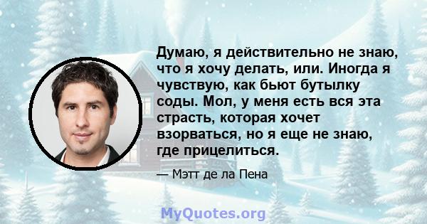 Думаю, я действительно не знаю, что я хочу делать, или. Иногда я чувствую, как бьют бутылку соды. Мол, у меня есть вся эта страсть, которая хочет взорваться, но я еще не знаю, где прицелиться.