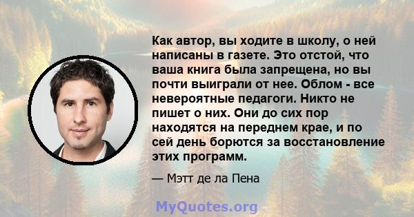 Как автор, вы ходите в школу, о ней написаны в газете. Это отстой, что ваша книга была запрещена, но вы почти выиграли от нее. Облом - все невероятные педагоги. Никто не пишет о них. Они до сих пор находятся на переднем 