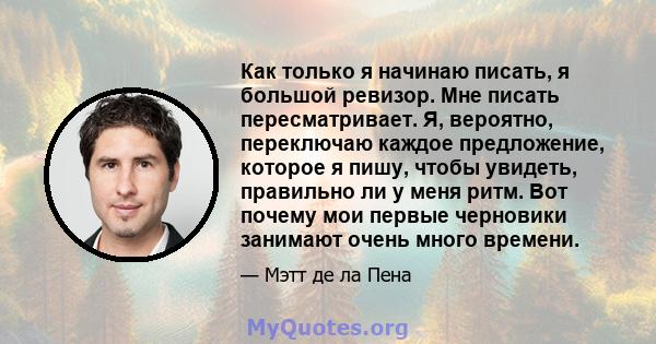 Как только я начинаю писать, я большой ревизор. Мне писать пересматривает. Я, вероятно, переключаю каждое предложение, которое я пишу, чтобы увидеть, правильно ли у меня ритм. Вот почему мои первые черновики занимают