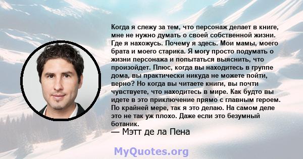 Когда я слежу за тем, что персонаж делает в книге, мне не нужно думать о своей собственной жизни. Где я нахожусь. Почему я здесь. Мои мамы, моего брата и моего старика. Я могу просто подумать о жизни персонажа и