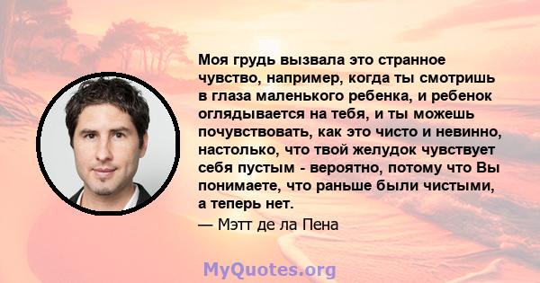 Моя грудь вызвала это странное чувство, например, когда ты смотришь в глаза маленького ребенка, и ребенок оглядывается на тебя, и ты можешь почувствовать, как это чисто и невинно, настолько, что твой желудок чувствует