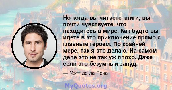 Но когда вы читаете книги, вы почти чувствуете, что находитесь в мире. Как будто вы идете в это приключение прямо с главным героем. По крайней мере, так я это делаю. На самом деле это не так уж плохо. Даже если это