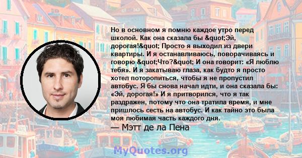 Но в основном я помню каждое утро перед школой. Как она сказала бы "Эй, дорогая!" Просто я выходил из двери квартиры. И я останавливаюсь, поворачиваясь и говорю "Что?" И она говорит: «Я люблю тебя».