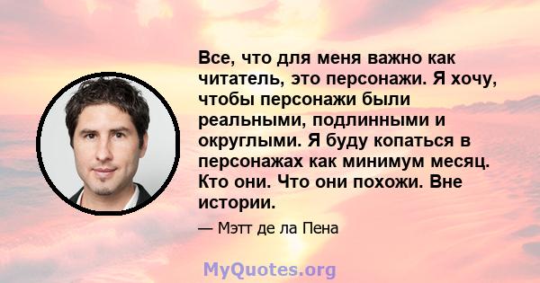 Все, что для меня важно как читатель, это персонажи. Я хочу, чтобы персонажи были реальными, подлинными и округлыми. Я буду копаться в персонажах как минимум месяц. Кто они. Что они похожи. Вне истории.