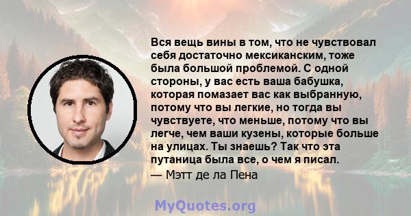 Вся вещь вины в том, что не чувствовал себя достаточно мексиканским, тоже была большой проблемой. С одной стороны, у вас есть ваша бабушка, которая помазает вас как выбранную, потому что вы легкие, но тогда вы