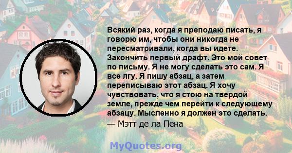 Всякий раз, когда я преподаю писать, я говорю им, чтобы они никогда не пересматривали, когда вы идете. Закончить первый драфт. Это мой совет по письму. Я не могу сделать это сам. Я все лгу. Я пишу абзац, а затем